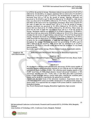 MATTER: International Journal of Science and Technology
ISSN 2454-5880
35
9th International Conference on Envirotech, Cleantech and Greentech (ECG), 29-30 Dec 2016, Bangkok,
Thailand
Asian Institute of Technology (AIT) , Conference Centre, Bangkok, Thailand
to 4.478 for the period of storage. Maximum reduced was perceived in T5 (47.147%)
followed by T4 (44.410%), in compare minimum fall was observed in T2 (24.242%)
followed by T3 (31.437%) and T1 (31.927%) .The titratableacidy of apple bar was
increased from 0.16 to 1.39 for the period of storage. Supreme increased was
perceived in T0 (93.69%) and T2 (89.2%) followed by T2 (90.605%), while lowest
raise was observed in T4 (65.090%) followed by T5 (77.61%). The storage intervals
had effect on the mean scores for organoleptic assessment. Mean scores of juries for
the color of apple bar was reduced from 7.20 to 5. 73 for the period of storage.
Supreme decreased was perceived in T4 (50%) followed by T4 (33.33%), while
lowest fall was observed in T1 (9.88%) followed by T0 (10.71%). Mean totals of
juries for the taste of apple bar was reduced from 7.83 to 5. 73 for the period of
storage. Maximum reduced was detected in T4 (53.85%) followed by T5 (42.86%),
while lowest fall was observed in T1 (9.88%) followed by T0 (13.71%). Mean scores
of judges for the texture of apple bar was reduced from 7. 75 to 5.67 for the period of
storage. Maximum decreased was perceived in T5 (53.57%) followed by T4 (52%),
while lowest fall was observed in T1 (11.43%) followed by T0 (12.90%). Mean scores
of juries for the overall acceptability of apple bar was reduced from 7.54 to 5. 54
throughout the storage. Maximum decreased was perceived in T5 (50%) and T4
(50%) followed by T3 (23.33%), while lowest fall was observed in T1 (11.43%)
followed by T0 (14.21%). Overall results showed that the treatment T1 was found
most acceptable.
Keywords: Apple leather, storage, Physico-chemical analysis, organolyptic analysis.
Junghwan Oh
GICICRST1610104
Reflection-mode Photoacoustic Microscopy for Biomedical Engineering
Junghwan Oh
Department of Biomedical Engineering, Pukyong National University, Busan, South
Korea
jungoh@pknu.ac.kr
ABSTRACT
We developed a reflection-mode photoacoustic microscopy (PAM) system capable of
label-free imaging optical absorption contrasts in vivo with the use of a hand-made
opto-acoustic beam combiner (OABC). The reflection-mode imaging capacity of the
OABC based on a 10 MHz, single-element, focused ultrasound transducer, a 10X
microscope objective lens (NA = 0.25), and a 1 mm thick glass slab is presented.
Using a bright-field light delivery system which allow reducing the excitation pulse
energy used in the in vivo experiments, the optical foci is confocall
aligned with the sound beam of the ultrasonic transducer. Experiments show the
reflection-mode PAM system successfully monitored in vivo photoacoustic images of
mouse tumor. It is expected that our compact PAM system could be a useful tool for
biomedical imaging.
Key Word: Photoacoustic Imaging, Biomedical Application, Opto-acoustic
 