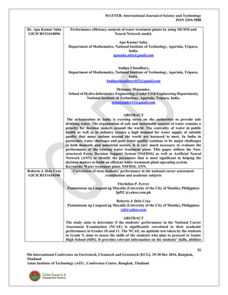 MATTER: International Journal of Science and Technology
ISSN 2454-5880
36
9th International Conference on Envirotech, Cleantech and Greentech (ECG), 29-30 Dec 2016, Bangkok,
Thailand
Asian Institute of Technology (AIT) , Conference Centre, Bangkok, Thailand
Dr. Apu Kumar Saha
GICICRST1610096
Performance efficiency analysis of water treatment plants by using MCDM and
Neural Network model.
Apu Kumar Saha,
Department of Mathematics, National Institute of Technology, Agartala, Tripura,
India,
apusaha.nita@gmail.com
Sudipa Choudhury,
Department of Mathematics, National Institute of Technology, Agartala, Tripura,
India,
Sudipachoudhury032@gmail.com
Mrinmoy Majumder,
School of Hydro-Informatics Engineering (Under Civil Engineering Department),
National Institute of Technology, Agartala, Tripura, India.
mmajumder15@gmail.com
ABSTRACT
The urbanization in India is exerting stress on the authorities to provide safe
drinking water. The organization of safe and sustainable sources of water remains a
priority for decision makers around the world. The centrality of water in public
health as well as in industry creates a high demand for water supply of suitable
quality that many nations around the world are harassed to meet. In India in
particular, water shortages and poor water quality continue to be major challenges
in both domestic and industrial sectors. It is very much necessary to evaluate the
performance of the existing water treatment plant. This paper utilizes the Non-
structural Fuzzy Decision Support System (NSFDSS) as well as Artificial Neural
Network (ANN) to identify the parameter that is most significant in helping the
decision makers to build an efficient water treatment plant operating system.
Keywords: Water treatment plant, NSFDSS, ANN.
Roberto J. Dela Cruz
GICICRST1610100
Correlation of stem students’ performance in the national career assessment
examination and academic subjects
Flordeliza P. Ferrer
Pamantasan ng Lungsod ng Maynila (University of the City of Manila), Philippines
fpf92 @yahoo.com.ph
Roberto J. Dela Cruz
Pamantasan ng Lungsod ng Maynila (University of the City of Manila), Philippines
rjd@yahoo.com
ABSTRACT
The study aims to determine if the students’ performance in the National Career
Assessment Examination (NCAE) is significantly correlated to their academic
performance in Grades 10 and 11. The NCAE, an aptitude test taken by the students
in Grade 9, aims to assess the skills of the students who plan to proceed to Senior
High School (SHS). It provides relevant information on the students’ skills, abilities
 