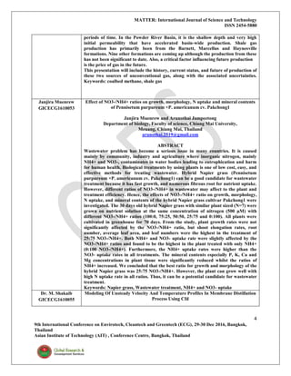 MATTER: International Journal of Science and Technology
ISSN 2454-5880
4
9th International Conference on Envirotech, Cleantech and Greentech (ECG), 29-30 Dec 2016, Bangkok,
Thailand
Asian Institute of Technology (AIT) , Conference Centre, Bangkok, Thailand
periods of time. In the Powder River Basin, it is the shallow depth and very high
initial permeability that have accelerated basin-wide production. Shale gas
production has primarily been from the Barnett, Marcellus and Haynesville
formations. Nine other formations are coming up although the production from these
has not been significant to date. Also, a critical factor influencing future production
is the price of gas in the future.
This presentation will include the history, current status, and future of production of
these two sources of unconventional gas, along with the associated uncertainties.
Keywords: coalbed methane, shale gas
Janjira Muenrew
GICECG1610053
Effect of NO3-/NH4+ ratios on growth, morphology, N uptake and mineral contents
of Pennisetum purpureum ×P. americanum cv. Pakchong1
Janjira Muenrew and Arunothai Jampeetong
Department of biology, Faculty of science, Chiang Mai University,
Meuang, Chiang Mai, Thailand
arunothai.2519@gmail.com
ABSTRACT
Wastewater problem has become a serious issue in many countries. It is caused
mainly by community, industry and agriculture where inorganic nitrogen, mainly
NH4+ and NO3-, contaminates in water bodies leading to eutrophication and harm
for human health. Biological treatments by using plants is one of low cost, easy, and
effective methods for treating wastewater. Hybrid Napier grass (Pennisetum
purpureum ×P. americanum cv. Pakchong1) can be a good candidate for wastewater
treatment because it has fast growth, and numerous fibrous root for nutrient uptake.
However, different ratios of NO3-/NH4+ in wastewater may affect to the plant and
treatment efficiency. Hence, the effects of NO3-/NH4+ ratio on growth, morphology,
N uptake, and mineral contents of the hybrid Napier grass cultivar Pakchong1 were
investigated. The 30 days old hybrid Napier grass with similar plant sized (N=7) were
grown on nutrient solution at the same concentration of nitrogen (500 µM) with
different NO3-/NH4+ ratios (100:0, 75:25, 50:50, 25:75 and 0:100). All plants were
cultivated in greenhouse for 70 days. From the study, plant growth rates were not
significantly affected by the NO3-/NH4+ ratio, but shoot elongation rates, root
number, average leaf area, and leaf numbers were the highest in the treatment of
25:75 NO3-/NH4+. Both NH4+ and NO3- uptake rate were slightly affected by the
NO3-/NH4+ ratios and found to be the highest in the plant treated with only NH4+
(0:100 NO3-/NH4+). Furthermore, the NH4+ uptake rates were higher than the
NO3- uptake rates in all treatments. The mineral contents especially P, K, Ca and
Mg concentrations in plant tissue were significantly reduced whilst the ratios of
NH4+ increased. We concluded that the best ratio for growth and morphology of the
hybrid Napier grass was 25:75 NO3-/NH4+. However, the plant can grow well with
high N uptake rate in all ratios. Thus, it can be a potential candidate for wastewater
treatment.
Keywords: Napier grass, Wastewater treatment, NH4+ and NO3- uptake
Dr. M. Shakaib
GICECG1610055
Modeling Of Unsteady Velocity And Temperature Profiles In Membrane Distillation
Process Using Cfd
 