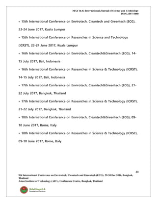 MATTER: International Journal of Science and Technology
ISSN 2454-5880
40
9th International Conference on Envirotech, Cleantech and Greentech (ECG), 29-30 Dec 2016, Bangkok,
Thailand
Asian Institute of Technology (AIT) , Conference Centre, Bangkok, Thailand
» 15th International Conference on Envirotech, Cleantech and Greentech (ECG),
23-24 June 2017, Kuala Lumpur
» 15th International Conference on Researches in Science and Technology
(ICRST), 23-24 June 2017, Kuala Lumpur
» 16th International Conference on Envirotech, Cleantech&Greentech (ECG), 14-
15 July 2017, Bali, Indonesia
» 16th International Conference on Researches in Science & Technology (ICRST),
14-15 July 2017, Bali, Indonesia
» 17th International Conference on Envirotech, Cleantech&Greentech (ECG), 21-
22 July 2017, Bangkok, Thailand
» 17th International Conference on Researches in Science & Technology (ICRST),
21-22 July 2017, Bangkok, Thailand
» 18th International Conference on Envirotech, Cleantech&Greentech (ECG), 09-
10 June 2017, Rome, Italy
» 18th International Conference on Researches in Science & Technology (ICRST),
09-10 June 2017, Rome, Italy
 