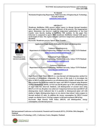 MATTER: International Journal of Science and Technology
ISSN 2454-5880
5
9th International Conference on Envirotech, Cleantech and Greentech (ECG), 29-30 Dec 2016, Bangkok,
Thailand
Asian Institute of Technology (AIT) , Conference Centre, Bangkok, Thailand
M. Shakaib
Mechanical Engineering Department, NED University of Engineering & Technology,
Karachi, Pakistan
mshakaib@eduet.edu.pk
ABSTRACT
Membrane distillation (MD) process utilizes spacer to disrupt thermal boundary
layer and thus to improve the thermal efficiency of the process. The inappropriate
spacer dimensions can however result in temperature polarization or less heat
transfer rates thereby leading to inefficient MD modules. In this paper flow
behaviour is computed in spacer filled membrane distillation channel with spacer
mesh length of 3mm. The regions of higher and lower temperature polarizations are
identified.
Keywords: Membrane process, Spacer, Heat Transfer
Tulakorn
Manakhajornvej
GICECG1610056
Application of high electric field pulses for plant cell disintegration
Tulakorn Manakhajornvej,
Department of Chemical Engineering, Mahidol University, Salaya 73170 Thailand
tulakorn.man@student.mahidol.ac.th
Mohammad Naghi Eshtiaghi,
Department of Chemical Engineering, Mahidol University, Salaya 73170 Thailand
mohammad.esh@mahidol.ac.th
Nuttawan Yoswathana
Department of Chemical Engineering, Mahidol University, Salaya 73170 Thailand
nuttawan.yos@mahidol.ac.th
ABSTRACT
High Electric Field Pulses (HELP) is a non-thermal cell disintegration method for
extraction of intracellular compounds. The aim of this study is to investigate the
effect of HELP process parameters on cell disintegration of plant cell materials. And
also evaluated the prediction model for sugar cane HELP treatment using Response
Surface Methodology (RSM). At 9 kV/cm and 60 pulses up to 70% cell disintegration
of sugar cane was observed. Similarly, cell disintegration of coconut meat using
HELP at 4 kV/cm, 60 pulses was achieved. Comparison between heat and HELP cell
disintegration clearly indicated that it is possible to disintegrated plant cell with
similar or higher disintegration degree at very shorter time (about 1 min) compare to
thermal method (15 min). In addition the energy consumption for HELP treated
sample was distinct lower (3 kJ/kg) compare to thermal treatment (200 kJ/kg).
Keywords: High Electric Field Pulses (HELP), cell disintegration, energy
consumption, non-thermal process
 