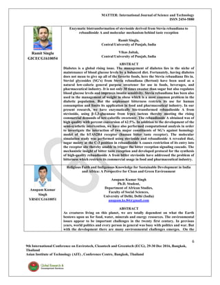 MATTER: International Journal of Science and Technology
ISSN 2454-5880
6
9th International Conference on Envirotech, Cleantech and Greentech (ECG), 29-30 Dec 2016, Bangkok,
Thailand
Asian Institute of Technology (AIT) , Conference Centre, Bangkok, Thailand
Ramit Singla
GICECG1610054
Enzymatic biotransformation of stevioside derived from Stevia rebaudiana to
rebaudioside A and molecular mechanism behind taste reception
Ramit Singla,
Central University of Punjab, India
Vikas Jaitak,
Central University of Punjab, India
ABSTRACT
Diabetes is a global rising issue. The management of diabetes lies in the niche of
maintenance of blood glucose levels by a balanced diet. Fortunately, having diabetes
does not mean to give up all of the favorite foods, here the Stevia rebaudiana fits in.
Steviol glycosides (SG’s) from Stevia rebaudiana (Bertoni) have been used as a
natural low-calorie general purpose sweetener for use in foods, beverages, and
pharmaceutical industry. It is not only 30 times sweeter than sugar but also regulates
blood glucose levels and improves insulin sensitivity. Stevia rebaudiana has been also
used in the management of weight in obese which is a most common problem in the
diabetic population. But the unpleasant bitterness restricts its use for human
consumption and limits its application in food and pharmaceutical industry. In our
present research, we have enzymatically bio-transformed rebaudioside A from
stevioside, using β-1,3-glucanase from Irpex lacteus thereby meeting the rising
commercial demands of low-calorific sweetener. The rebaudioside A obtained was of
high quality with percent conversion of 62.5%. In addition to the development of the
semi-synthetic intervention, we have also performed computational analysis in order
to investigate the interaction of two major constituents of SG’s against homology
model of the hTAS2R4 receptor (human bitter taste receptor). The molecular
simulation study was performed using stevioside and rebaudioside A revealed that,
sugar moiety at the C-3 position in rebaudioside A causes restriction of its entry into
the receptor site thereby unable to trigger the bitter reception signaling cascade. The
mechanistic insight of bitter taste reception and developed protocol for the synthesis
of high-quality rebaudioside A from bitter stevioside have addressed the problem of
bitterness which restricts its commercial usage in food and pharmaceutical industry.
Anupam Kumar
Singh
YRSECG1610051
Religious Faith and Indigenous Knowledge for Sustainable Development in India
and Africa: A Perspective for Clean and Green Environment
Anupam Kumar Singh
Ph.D. Student,
Department of African Studies,
Faculty of Social Sciences,
University of Delhi, Delhi (India)
anupam.ks.84@gmail.com
ABSTRACT
As creatures living on this planet, we are totally dependent on what the Earth
bestows upon us for food, water, minerals and energy resources. The environmental
issues appear to be important challenges in the twenty first century. In previous
years, world politics and every person in general was busy with politics and war. But
with the development there are many environmental challenges emerges. On the
 