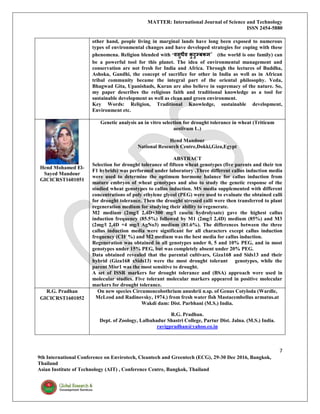 MATTER: International Journal of Science and Technology
ISSN 2454-5880
7
9th International Conference on Envirotech, Cleantech and Greentech (ECG), 29-30 Dec 2016, Bangkok,
Thailand
Asian Institute of Technology (AIT) , Conference Centre, Bangkok, Thailand
other hand, people living in marginal lands have long been exposed to numerous
types of environmental changes and have developed strategies for coping with these
phenomena. Religion blended with ‘वसुधैव कु टुम्बकम’ (the world is one family) can
be a powerful tool for this planet. The idea of environmental management and
conservation are not fresh for India and Africa. Through the lectures of Buddha,
Ashoka, Gandhi, the concept of sacrifice for other in India as well as in African
tribal community became the integral part of the oriental philosophy. Veda,
Bhagwad Gita, Upanishads, Kuran are also believe in supremacy of the nature. So,
my paper describes the religious faith and traditional knowledge as a tool for
sustainable development as well as clean and green environment.
Key Words: Religion, Traditional Knowledge, sustainable development,
Environment etc.
Hend Mohamed El-
Sayed Mandour
GICICRST1601051
Genetic analysis an in vitro selection for drought tolerance in wheat (Triticum
aestivum L.)
Hend Mandour
National Research Centre,Dokki,Giza,Egypt
ABSTRACT
Selection for drought tolerance of fifteen wheat genotypes (five parents and their ten
F1 hybrids) was performed under laboratory .Three different callus induction media
were used to determine the optimum hormone balance for callus induction from
mature embryos of wheat genotypes and also to study the genetic response of the
studied wheat genotypes to callus induction. MS media supplemented with different
concentrations of poly ethylene glycol (PEG) were used to evaluate the obtained calli
for drought tolerance. Then the drought stressed calli were then transferred to plant
regeneration medium for studying their ability to regenerate.
M2 medium (2mg/l 2,4D+300 mg/l casein hydrolysate) gave the highest callus
induction frequency (85.5%) followed by M1 (2mg/l 2,4D) medium (85%) and M3
(2mg/l 2,4D +4 mg/l AgNo3) medium (81.6%). The differences between the three
callus induction media were significant for all characters except callus induction
frequency (CIF %) and M2 medium was the best media for callus induction.
Regeneration was obtained in all genotypes under 0, 5 and 10% PEG, and in most
genotypes under 15% PEG, but was completely absent under 20% PEG.
Data obtained revealed that the parental cultivars, Giza168 and Sids13 and their
hybrid (Giza168 xSids13) were the most drought tolerant genotypes, while the
parent Misr1 was the most sensitive to drought.
A set of ISSR markers for drought tolerance and (BSA) approach were used in
molecular studies. Five tolerant molecular markers appeared in positive molecular
markers for drought tolerance.
R.G. Pradhan
GICICRST1601052
On new species Circumoncobothrium anushrii n.sp. of Genus Cotyloda (Wardle,
McLeod and Radinovsky, 1974.) from fresh water fish Mastacembellus armatus.at
Wakdi dam: Dist. Parbhani (M.S.) India.
R.G. Pradhan.
Dept. of Zoology, Lalbahadur Shastri College, Partur Dist. Jalna. (M.S.) India.
ravigpradhan@yahoo.co.in
 