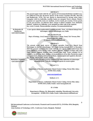 MATTER: International Journal of Science and Technology
ISSN 2454-5880
8
9th International Conference on Envirotech, Cleantech and Greentech (ECG), 29-30 Dec 2016, Bangkok,
Thailand
Asian Institute of Technology (AIT) , Conference Centre, Bangkok, Thailand
ABSTRACT
The present paper deals with the new species of Circumoncobothrium anushrii n.sp.
It is different from the all known species of the Genus Cotyloda (Wardle, McLeod
and Radinovsky, 1974). The new species is characterized by having scolex large,
triangular with two bothridia, rostellar hooks are unequal, Neck is absent, Mature
segments are squarish, testes are medium, oval to round, pre-ovarian, Cirrus pouch
is oval, pre-ovarian, vas deferens short, ootype is almost rounded, ovary distinctly
bilobed, vitellaria are follicular, oval, marginal on either side of the segment.
Key word: Cestode, Mastacembellus armatus, Circumonchobothrium.
Dr Rajendra R.
Dandawate
GICICRST1610054
A new species stilesia maharashtrii (cestode parasite) from , ovis bharal (sheep) from
shrirampur, district ahmednagar, m.s. India
R.R. DANDAWATE
Dept. of Zoology, Arts,Commerce and Science College, Sonai, Tal- Newasa, Dist-
Ahmednagar,M.S. India
d_rajendra2006@rediffmail.com
ABSTRACT
The present study deals survey of cestode parasites from Ovis bharal from
Shrirampur in district Ahmednagar, M.S. India during January 2015 to December
2015.The present communication deals with the new species maharashtrii from the
genus Stilesia is worm having scolex median, globular, suckers overlaps with each
other. Mature segment fourteen times broader than long. Testes rounded 5-6 in
numbers, vas-deferens short, median, cirrus pouch oval, cirrus thin. Paruterine organ
oval, posteriorly placed genital pores medium, oval, marginal and regularly alternate.
Key Words: Stilesia, Ovis, Scolex, Sucker.
Rattachon Angmanee
GICICRST1610057
Effect of different plant growth regulators on callus induction of erinocarpus
nimmonii grah. Critically endangered species in western ghats
Survase S. A.
Department of Botany, Lalbahadur Shastri Senior College, Partur Dist. Jalna –
431501 (M.S.) India.
sasurvase@gmail.com
Kulkarn A. U.
Department of Botany, Lalbahadur Shastri Senior College, Partur Dist. Jalna –
431501 (M.S.) India. Email.: sasurvase@gmail.com
D. S. Pokle
Department of Botany, Dr. Babasaheb Ambedkar Marathwada University,
Aurangabad – 431004 (M.S.) India. Email.: kulkarniau@rediffmail.com
 