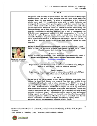 MATTER: International Journal of Science and Technology
ISSN 2454-5880
9
9th International Conference on Envirotech, Cleantech and Greentech (ECG), 29-30 Dec 2016, Bangkok,
Thailand
Asian Institute of Technology (AIT) , Conference Centre, Bangkok, Thailand
ABSTRACT
The present study describes a reliable method for callus induction of Erinocarpus
nimmonii plant. Calli were in vitro initiated from root, stem, petiole and leaves
segments using MS basal media. The effect of combinations of BAP (6-benzyl
adenine pure) and NAA (-naphthalene acetic acid) on callus induction was
investigated. It was found that growth regulators and their concentrations have
obvious effects on the callus induction, the increment of callus index and callus
physical appearance. Moreover, callus was formed at different times among four
kinds of explants that is, root, stem, petiole and leaves, segment. The best callus
induction capabilities were obtained with low levels of NAA in combinations with
BAP. However, supplemented medium with high concentrations of NAA led to
relatively low callus frequency and the callus obtained turned to brown color.
Generally, the highest frequencies of callus formation from root, stem, petiole and
leaves, explants were observed in the medium containing 1.5 mg/l of NAA and 2.0
mg/l of BAP. However, petiole leaves is the most potential explant for callus
induction.
Key words: Erinocarpus nimmonii, tissue culture, plant growth regulators, callus.
Rattachon Angmanee
GICICRST1610057
Effect of Corn-waste Biochar on Available Water Capacity in Sandy Soil at Tambon
Phaniat, Amphoe Khok Samrong, Changwat Lopburi.
Rattachon Angmanee,
Faculty of science ang technology, Valaya Alongkorn Rajaphat University, 1 Moo 20
Km 48 Pahonyotin Road, Klong-Nueng, Klongluang, Pathumtani, Thailand.
Rattachon@hotmail.com
Kannaree Chuangcham,
Department of Earth Sciences, Faculty of Science, Kasetsart University, 50 Ngam
Wong Wan Rd, Lat Yao, Chatuchak, Bangkok, Thailand
Unnop Homchan
Department of Earth Sciences, Faculty of Science, Kasetsart University, 50 Ngam
Wong Wan Rd, Lat Yao, Chatuchak, Bangkok, Thailand
ABSTRACT
The purpose of this research aimed to study the effect of biochar on available water
capacity in Sandy Soil. Biochar was prepared from field corn residue in the
combination of gasification and pyrolysis techniques. The RCBD was used in
experimental design with four biochar application rates 0 t h-1,1 t h-1, 2 t h-1 , 4 t h-
1and 8 t h-1. Soil before mixed with biochar or original soil and 90 day after mixed
with biochar were sampling for analyzed an available water capacity. Physical and
chemical properties of soil were also measured. The results indicated that the soil
amended with biochar at rate 8 t h-1 demonstrated the highest of water and nutrient
holding capacity as well as physical and chemical properties of soil expressed the
statistical significance difference. Therefore, it can be remarked here that the
biochar amended soil can enhance the higher water holding capacity in soil.
Keywords: Biochar, Soil Amendment, Available Water Capacity
 