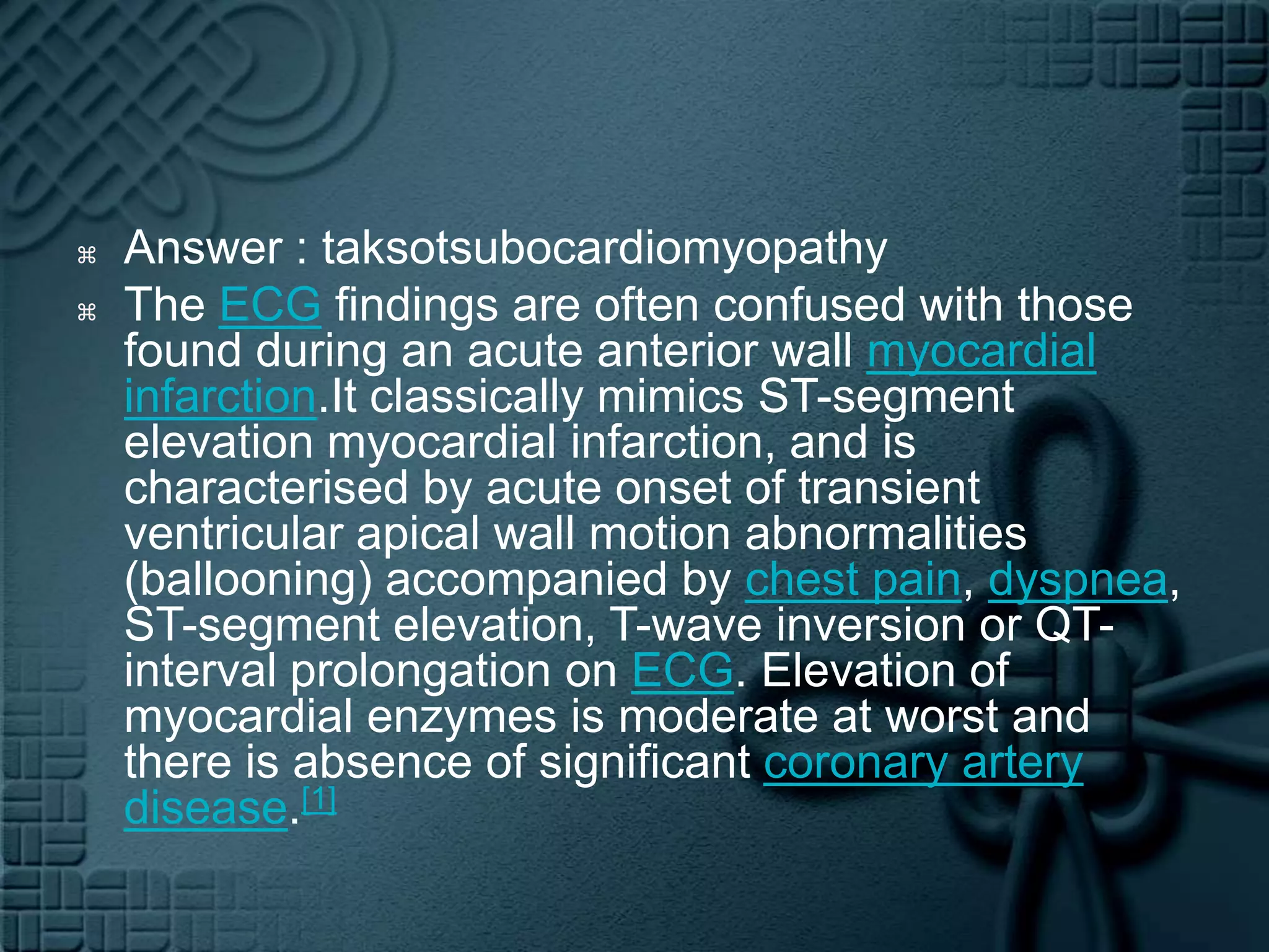 Answer : taksotsubocardiomyopathyThe ECG findings are often confused with those found during an acute anterior wall myocardial infarction.Itclassically mimics ST-segment elevation myocardial infarction, and is characterised by acute onset of transient ventricular apical wall motion abnormalities (ballooning) accompanied by chest pain, dyspnea, ST-segment elevation, T-wave inversion or QT-interval prolongation on ECG. Elevation of myocardial enzymes is moderate at worst and there is absence of significant coronary artery disease.[1]