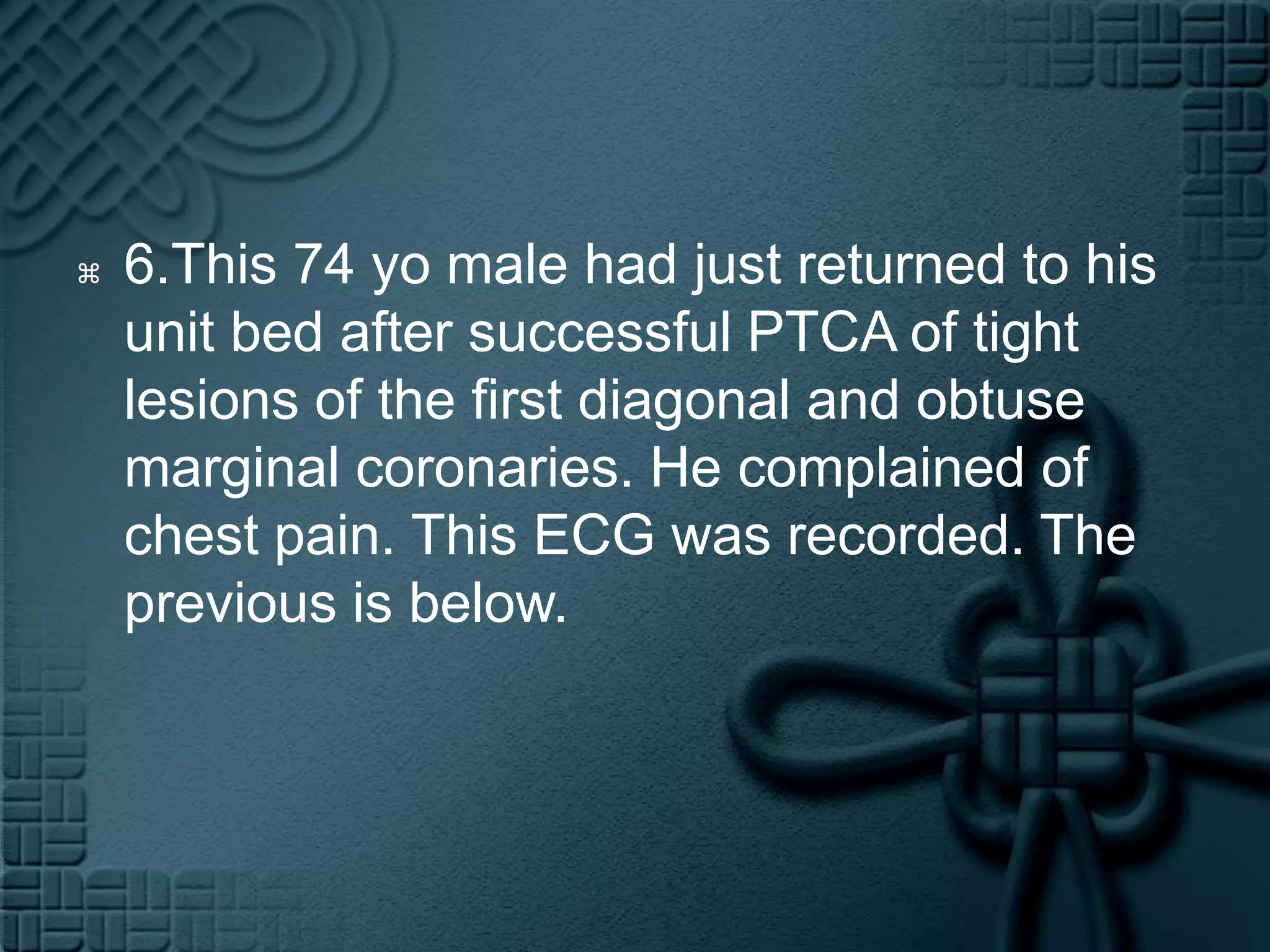 6.This 74 yo male had just returned to his unit bed after successful PTCA of tight lesions of the first diagonal and obtuse marginal coronaries. He complained of chest pain. This ECG was recorded. The previous is below.