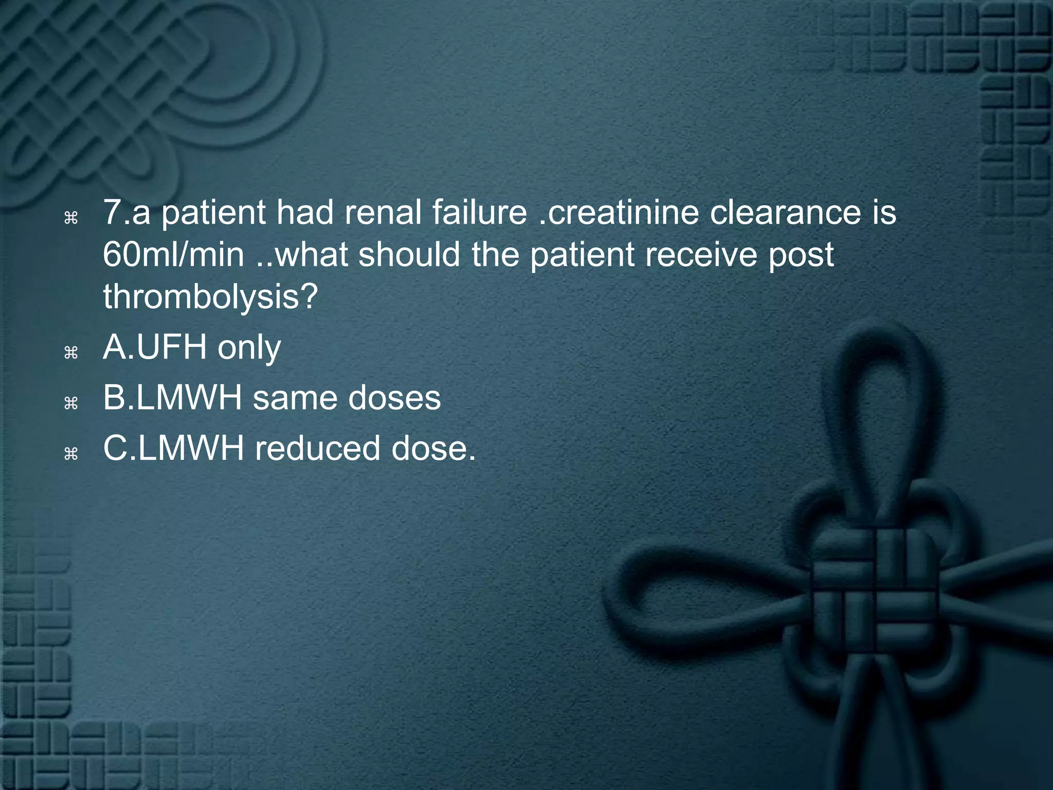 7.a patient had renal failure .creatinine clearance is 60ml/min ..what should the patient receive post thrombolysis?A.UFH onlyB.LMWH same dosesC.LMWH reduced dose.  