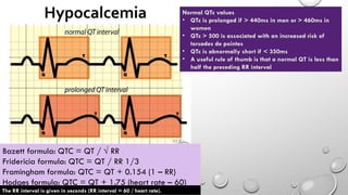 Bazett formula: QTC = QT / √ RR
Fridericia formula: QTC = QT / RR 1/3
Framingham formula: QTC = QT + 0.154 (1 – RR)
Hodges formula: QTC = QT + 1.75 (heart rate – 60)
The RR interval is given in seconds (RR interval = 60 / heart rate).
Normal QTc values
• QTc is prolonged if > 440ms in men or > 460ms in
women
• QTc > 500 is associated with an increased risk of
torsades de pointes
• QTc is abnormally short if < 350ms
• A useful rule of thumb is that a normal QT is less than
half the preceding RR interval
 