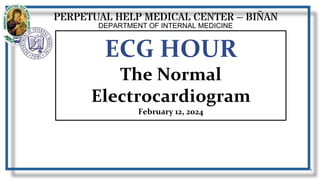 PERPETUAL HELP MEDICAL CENTER – BIÑAN
DEPARTMENT OF INTERNAL MEDICINE
1
Anna Katrina F. Manzano, M.D.
1st year resident
ECG HOUR
The Normal
Electrocardiogram
February 12, 2024
 