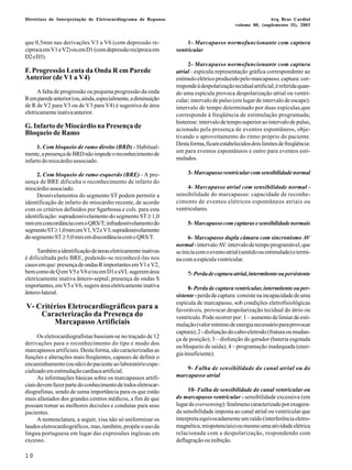 Diretrizes de Interpretação de Eletrocardiograma de Repouso Arq Bras Cardiol 
10 
volume 80, (suplemento II), 2003 
que 0,5mm nas derivações V3 a V6 (com depressão re-cíproca 
em V1 e V2) ou em D1 (com depressão recíproca em 
D2 e D3). 
F. Progressão Lenta da Onda R em Parede 
Anterior (de V1 a V4) 
A falta de progressão ou pequena progressão da onda 
R em parede anterior (ou, ainda, especialmente, a diminuição 
de R de V2 para V3 ou de V3 para V4) é sugestiva de área 
eletricamente inativa anterior. 
G. Infarto de Miocárdio na Presença de 
Bloqueio de Ramo 
1. Com bloqueio de ramo direito (BRD) - Habitual-mente, 
a presença de BRD não impede o reconhecimento de 
infarto do miocárdio associado. 
2. Com bloqueio de ramo esquerdo (BRE) - A pre-sença 
de BRE dificulta o reconhecimento de infarto do 
miocárdio associado. 
Desnivelamentos do segmento ST podem permitir a 
identificação de infarto do miocárdio recente, de acordo 
com os critérios definidos por Sgarbossa e cols. para esta 
identificação: supradesnivelamento do segmento ST ≥ 1,0 
mm em concordância com o QRS/T; infradesnivelamento do 
segmento ST ≥ 1,0 mm em V1, V2 e V3; supradesnivelamento 
do segmento ST ≥ 5,0 mm em discordância com o QRS/T. 
Também a identificação de áreas eletricamente inativas 
é dificultada pelo BRE, podendo-se reconhecê-las nos 
casos em que: presença de ondas R importantes em V1 e V2, 
bem como de Q em V5 e V6 e/ou em D1 e aVL sugerem área 
eletricamente inativa ântero-septal; presença de ondas S 
importantes, em V5 e V6, sugere área eletricamente inativa 
ântero-lateral. 
V- Critérios Eletrocardiográficos para a 
Caracterização da Presença do 
Marcapasso Artificiais 
Os eletrocardiografistas baseiam-se no traçado de 12 
derivações para o reconhecimento do tipo e modo dos 
marcapassos artificiais. Desta forma, são caracterizadas as 
funções e alterações mais freqüentes, capazes de definir o 
encaminhamento (ou não) do paciente ao laboratório espe-cializado 
em estimulação cardíaca artificial. 
As informações básicas sobre os marcapassos artifi-ciais 
devem fazer parte do conhecimento de todos eletrocar-diografistas, 
sendo de suma importância para os que estão 
mais afastados dos grandes centros médicos, a fim de que 
possam tomar as melhores decisões e condutas para seus 
pacientes. 
A nomenclatura, a seguir, visa não só uniformizar os 
laudos eletrocardiográficos, mas, também, propõe o uso da 
língua portuguesa em lugar das expressões inglesas em 
excesso. 
1- Marcapasso normofuncionante com captura 
ventricular 
2- Marcapasso normofuncionante com captura 
atrial - espícula:representação gráfica correspondente ao 
estímulo elétrico produzido pelo marcapasso; captura: cor-responde 
à despolarização tecidual artificial; é referida quan-do 
uma espícula provoca despolarização atrial ou ventri-cular; 
intervalo de pulso (em lugar de intervalo de escape): 
intervalo de tempo determinado por duas espículas,que 
corresponde à freqüência de estimulação programada; 
histerese: intervalo de tempo superior ao intervalo de pulso, 
acionado pela presença de eventos espontâneos, obje-tivando 
o aproveitamento do ritmo próprio do paciente. 
Desta forma, ficam estabelecidos dois limites de freqüência: 
um para eventos espontâneos e outro para eventos esti-mulados. 
3- Marcapasso ventricular com sensibilidade normal 
4- Marcapasso atrial com sensibilidade normal - 
sensibilidade do marcapasso: capacidade de reconhe-cimento 
de eventos elétricos espontâneos atriais ou 
ventriculares. 
5- Marcapasso com capturas e sensibilidade normais 
6- Marcapasso dupla câmara com sincronismo AV 
normal - intervalo AV: intervalo de tempo programável, que 
se inicia com o evento atrial (sentido ou estimulado) e termi-na 
com a espícula ventricular. 
7- Perda de captura atrial, intermitente ou persistente 
8- Perda de captura ventricular, intermitente ou per-sistente 
- perda de captura: consiste na incapacidade de uma 
espícula de marcapasso, sob condições eletrofisiológicas 
favoráveis, provocar despolarização tecidual do átrio ou 
ventrículo. Pode ocorrer por: 1 – aumento de limiar de esti-mulação 
(valor mínimo de energia necessário para provocar 
captura); 2 - disfunção do cabo-eletrodo (fratura ou mudan-ça 
de posição); 3 – disfunção do gerador (bateria esgotada 
ou bloqueio de saída); 4 – programação inadequada (ener-gia 
insuficiente). 
9- Falha de sensibilidade do canal atrial ou do 
marcapasso atrial 
10- Falha de sensibilidade do canal ventricular ou 
do marcapasso ventricular - sensibilidade excessiva (em 
lugar de oversensing): fenômeno caracterizado por exagera-da 
sensibilidade imposta ao canal atrial ou ventricular que 
interpreta equivocadamente um ruído (interferência eletro-magnética, 
miopotenciais) ou mesmo uma atividade elétrica 
relacionada com a despolarização, respondendo com 
deflagração ou inibição. 
 