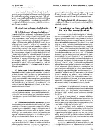 Arq Bras Cardiol 
volume 80, (suplemento II), 2003 
Diretrizes de Interpretação de Eletrocardiograma de Repouso 
11 
- Sensibilidade diminuída (em lugar de under-sensing): 
consiste na incapacidade de reconhecimento da 
despolarização espontânea, atrial ou ventricular. Pode ocor-rer 
por programação inadequada (limiar de sensibilidade 
superior à atividade elétrica espontânea) ou por modifica-ções 
da captação do sinal intrínseco, por distúrbios no con-tato 
eletrodo-miocárdio. 
11- Inibição inapropriada da estimulação atrial 
12- Inibição inapropriada da estimulação ventri-cular 
- inibição corresponde à ausência de emissão da 
espícula pelo gerado; inibição normal ocorre quando o canal 
atrial ou ventricular “sente” um evento espontâneo atrial ou 
ventricular, respectivamente; inibição anormal ou inapro-priada 
pode ocorrer por: a) Interferência de canais (termo 
substituto para crosstalk) – inibição anormal da espícula 
ventricular, exclusivamente relacionada à presença do estí-mulo 
atrial. O canal ventricular interpreta o sinal emitido pelo 
canal atrial como se fosse uma onda R, ocorrendo reajuste 
do canal ventricular, que deixa de emitir o estímulo artificial. 
Esse fenômeno depende da amplitude da espícula atrial e da 
duração do impedimento ventricular (termo substitutivo de 
blanking); b) Miopotenciais esqueléticos – podem ser 
interpretados pelo MP como ondas elétricas cardíacas. 
Neste caso, a função sensibilidade do sistema está com 
programação inadequada; c) Perda de comando; d) Sensibi-lidade 
excessiva. 
13- Batimentos de fusão pela estimulação cardíaca 
artificial - fusão: corresponde à ativação do tecido cardía-co, 
tanto artificial como espontânea, de forma simultânea, 
provocando complexos híbridos. No caso de eventos 
ventriculares, uma espícula de marcapasso é acompanhada 
de QRS, cujas características morfológicas são intermediá-rias 
entre as do QRS capturado e do espontâneo.Esse 
mesmo fenômeno pode envolver eventos atriais, sendo 
denominado de fusão atrial. 
14- Batimentos da pseudofusão - pseudofusão: ati-vação 
espontânea do tecido cardíaco, simultânea à emis-são 
da espícula do marcapasso, que não tem efeito sobre o 
QRS ou a onda P (pseudofusão ventricular e atrial, respecti-vamente). 
15- Taquicardia mediada pelo marcapasso - arritmia 
restrita aos sistemas de estimulação atrioventricular, carac-terizada 
pela deflagração ventricular a partir de onda P retró-grada 
e freqüências elevadas; em geral, determinada pelo 
canal limitador de freqüência. Trata-se, portanto, de uma 
arritmia por movimento circular em que o marcapasso faz o 
papel de componente anterógrado do circuito, cuja porção 
retrógrada é anatômica (via normal ou anômala). 
16- Taquicardia conduzida pelo marcapasso - 
taquiarritmia que envolve, especificamente, sistemas de 
estimulação atrioventricular, caracterizada pela presença de 
arritmia supraventricular que, sentida pelo canal atrial, 
deflagra capturas ventriculares em freqüências elevadas, 
mantendo certas características da arritmia espontânea. 
17- Taquicardia induzida pelo marcapasso - altera-ções 
da sensibilidade ou interferências eletromagnéticas 
induzindo arritmias. 
VI – Critérios para a Caracterização dos 
Eletrocardiogramas pediátricos 
As dificuldades para estabelecer os padrões eletrocar-diográficos 
normais das crianças decorrem de uma série de 
aspectos que devem ser sempre considerados na análise do 
eletrocardiograma pediátrico: a) as características do traça-do 
eletrocardiográfico devem ser avaliadas de acordo com a 
idade da criança; b) muitos dos parâmetros eletrocardio-gráficos 
são analisados na população em geral; c) os inter-valos 
PR e QT são freqüência cardíaca dependentes; d) a 
existência de deformidade torácica ou má posição cardíaca 
limita a interpretação do eletrocardiograma; e) o eletrocar-diograma 
do recém-nascido reflete as repercussões hemo-dinâmicas 
sobre o ventrículo direito na vida intra-uterina e 
as alterações anatomofisiológicas decorrentes da transição 
da circulação fetal para a circulação neonatal; f) o eletrocar-diograma 
da criança mostra a diminuição progressiva do 
domínio do ventrículo direito até atingir o padrão caracterís-tico 
de predomínio fisiológico do ventrículo esquerdo ob-servado 
no eletrocardiograma do adulto; g) a interpretação 
do traçado eletrocardiográfico deve seguir uma sistemática, 
começando sempre pela verificação da idade da criança e 
depois pela análise dos achados eletrocardiográficos: 
ritmo, freqüência ventricular, condução atrioventricular, 
duração, amplitude e eixo de onda P, eixo, duração e morfo-logia 
do QRS, medida do intervalo QT, análise do segmento 
ST,eixo e morfologia da onda T e amplitude de onda U. 
Como as características do eletrocardiograma pediá-trico 
devem ser consideradas de acordo com a idade da 
criança, muitas vezes, é necessário consultar tabelas que 
relacionam idade e freqüência com as medidas eletrocar-diográficas. 
A tabulação mais completa foi elaborada por Davig-non 
e col, embora seus dados não necessariamente corres-pondam 
aos achados encontrados em nossa população. A 
sua utilização representa um auxílio precioso na interpreta-ção 
do eletrocardiograma pediátrico.(tab. I) 
A análise da tabela mostra as mudanças freqüentes 
do traçado do ECG no primeiro ano de vida, particularmente 
no período neonatal (do 1° dia ao 30° dia), refletindo as alte-rações 
anatomofisiológicas que ocorrem logo após o nasci-mento. 
Além disto, nela estão relacionados os achados que 
são fundamentais na interpretação do eletrocardiograma 
das crianças. 
Algumas considerações devem ser ressaltadas: 
A) O eixo e a morfologia da onda P e do complexo QRS 
são os parâmetros utilizados para estabelecer a orientação 
 