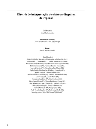 2 
Diretriz de interpretação de eletrocardiograma 
de repouso 
Coordenador: 
Jorge Ilha Guimarães 
Assessoria Científica: 
José Carlos Nicolau, Carisi A. Polanczyk 
Editor: 
Carlos Alberto Pastore 
Participantes: 
José Alves Pinho (BA), Mario Sérgio de Carvalho Bacellar (BA), 
Demostenes G. Lima Ribeiro (CE), Rubens Nassar Darwich (MG), 
Antonio Luiz Pinho Ribeiro (MG), Marcelo Marcos Eloy Dunda (PB), 
Hélio Germiniani (PR), Francisco Faustino França (PE), 
Laurindo Saraiva (PE), Clébia Maria Rios Ribeiro (PE), 
Paulo Ginefra (RJ), Iseu Gus (RS), Eney Fernandes (SC), 
Andres Riera (SC), Anisio Pedrosa (SP), 
Antonio Américo Friedman (SP), Antonio Carlos Firmiani (SP), 
Cesar Grupi (SP), Claudio Pinho (SP), 
Eduardo Vilaça Lima (SP), Elisabeth Kaiser (SP), 
Fábio Sandoli Brito (SP), Gilberto Luiz Castro Vinhas (SP), 
Hélio Schwartz (SP), José Grindler (SP), José Luiz Aziz (SP), 
Marcio Figueiredo (SP), Marcos S. Molina (SP), 
Martino Martinelli (SP), Nancy Tobias (SP), 
Paulo Cesar R. Sanches (SP), Paulo Jorge Moffa (SP), 
Severino Attanes Neto (SP), Silvana Nishioka (SP) 
 