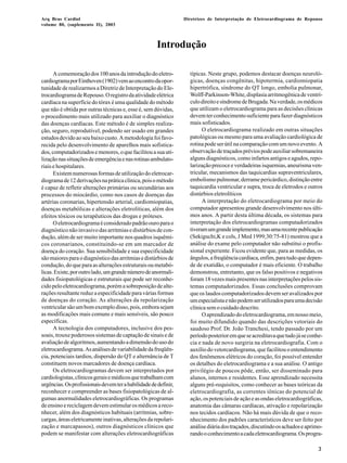 Arq Bras Cardiol 
volume 80, (suplemento II), 2003 
Diretrizes de Interpretação de Eletrocardiograma de Repouso 
3 
Introdução 
A comemoração dos 100 anos da introdução do eletro-cardiograma 
por Einthoven (1902) vem ao encontro da opor-tunidade 
de realizarmos a Diretriz de Interpretação do Ele-trocardiograma 
de Repouso. O registro da atividade elétrica 
cardíaca na superfície do tórax é uma qualidade do método 
que não é obtida por outras técnicas e, esse é, sem dúvidas, 
o procedimento mais utilizado para auxiliar o diagnóstico 
das doenças cardíacas. Este método é de simples realiza-ção, 
seguro, reprodutível, podendo ser usado em grandes 
estudos devido ao seu baixo custo. A metodologia foi favo-recida 
pelo desenvolvimento de aparelhos mais sofistica-dos, 
computadorizados e menores, o que facilitou a sua uti-lização 
nas situações de emergência e nas rotinas ambulato-riais 
e hospitalares. 
Existem numerosas formas de utilização do eletrocar-diograma 
de 12 derivações na prática clínica, pois o método 
é capaz de refletir alterações primárias ou secundárias aos 
processos do miocárdio, como nos casos de doenças das 
artérias coronarias, hipertensão arterial, cardiomiopatias, 
doenças metabólicas e alterações eletrolíticas, além dos 
efeitos tóxicos ou terapêuticos das drogas e próteses. 
O eletrocardiograma é considerado padrão ouro para o 
diagnóstico não invasivo das arritmias e distúrbios de con-dução, 
além de ser muito importante nos quadros isquêmi-cos 
coronarianos, constituindo-se em um marcador de 
doença do coração. Sua sensibilidade e sua especificidade 
são maiores para o diagnóstico das arritmias e distúrbios de 
condução, do que para as alterações estruturais ou metabó-licas. 
Existe, por outro lado, um grande número de anormali-dades 
fisiopatológicas e estruturais que pode ser reconhe-cido 
pelo eletrocardiograma, porém a sobreposição de alte-rações 
resultante reduz a especificidade para várias formas 
de doenças do coração. As alterações da repolarização 
ventricular são um bom exemplo disso, pois, embora sejam 
as modificações mais comuns e mais sensíveis, são pouco 
específicas. 
A tecnologia dos computadores, inclusive dos pes-soais, 
trouxe poderosos sistemas de captação de sinais e de 
avaliação de algoritmos, aumentando a dimensão do uso do 
eletrocardiograma. As análises de variabilidade da freqüên-cia, 
potenciais tardios, dispersão do QT e alternância de T 
constituem novos marcadores de doença cardíaca. 
Os eletrocardiogramas devem ser interpretados por 
cardiologistas, clínicos gerais e médicos que trabalham com 
urgências. Os profissionais devem ter a habilidade de definir, 
reconhecer e compreender as bases fisiopatológicas de al-gumas 
anormalidades eletrocardiográficas. Os programas 
de ensino e reciclagem devem estimular os médicos a reco-nhecer, 
além dos diagnósticos habituais (arritmias, sobre-cargas, 
áreas eletricamente inativas, alterações da repolari-zação 
e marcapassos), outros diagnósticos clínicos que 
podem se manifestar com alterações eletrocardiográficas 
típicas. Neste grupo, podemos destacar doenças neuroló-gicas, 
doenças congênitas, hipotermia, cardiomiopatia 
hipertrófica, síndrome do QT longo, embolia pulmonar, 
Wolff-Parkinson-White, displasia arritmogênica de ventrí-culo 
direito e síndrome de Brugada. Na verdade, os médicos 
que utilizam o eletrocardiograma para as decisões clínicas 
devem ter conhecimento suficiente para fazer diagnósticos 
mais sofisticados. 
O eletrocardiograma realizado em outras situações 
patológicas ou mesmo para uma avaliação cardiológica de 
rotina pode ser útil na comparação com um novo evento. A 
observação de traçados prévios pode auxiliar sobremaneira 
alguns diagnósticos, como infartos antigos e agudos, repo-larização 
precoce e verdadeiras isquemias, aneurisma ven-tricular, 
mecanismos das taquicardias supraventriculares, 
embolismo pulmonar, derrame pericárdico, distinção entre 
taquicardia ventricular e supra, troca de eletrodos e outros 
distúrbios eletrolíticos 
A interpretação do eletrocardiograma por meio do 
computador apresentou grande desenvolvimento nos últi-mos 
anos. A partir desta última década, os sistemas para 
interpretação dos eletrocardiogramas computadorizados 
tiveram um grande implemento, mas uma recente publicação 
(Sekiguchi,K e cols, J Med 1999;30:75-81) mostrou que a 
análise do exame pelo computador não substitui o profis-sional 
experiente. Ficou evidente que, para as medidas, os 
ângulos, a freqüência cardíaca, enfim, para tudo que depen-de 
de exatidão, o computador é mais eficiente. O trabalho 
demonstrou, entretanto, que os falso positivos e negativos 
foram 18 vezes mais presentes nas interpretações pelos sis-temas 
computadorizados. Essas conclusões comprovam 
que os laudos computadorizados devem ser avalizados por 
um especialista e não podem ser utilizados para uma decisão 
clínica sem o cuidado descrito. 
O aprendizado do eletrocardiograma, em nosso meio, 
foi muito difundido quando das descrições vetoriais do 
saudoso Prof. Dr. João Tranchesi, tendo passado por um 
período posterior em que se acreditava que tudo já se conhe-cia 
e nada de novo surgiria na eletrocardiografia. Com o 
auxílio do vetorcardiograma, que facilitou o entendimento 
dos fenômenos elétricos do coração, foi possível entender 
os detalhes do eletrocardiograma e a sua análise. O antigo 
privilégio de poucos pôde, então, ser disseminado para 
alunos, internos e residentes. Esse aprendizado necessita 
alguns pré-requisitos, como conhecer as bases teóricas da 
eletrocardiografia, as correntes iônicas do potencial de 
ação, os potenciais de ação e as ondas eletrocardiográficas, 
anatomia das câmaras cardíacas, ativação e repolarização 
nos tecidos cardíacos. Não há mais dúvida de que o reco-nhecimento 
dos padrões característicos deve ser feito por 
análise diária dos traçados, discutindo os achados e aprimo-rando 
o conhecimento a cada eletrocardiograma. Os progra- 
 