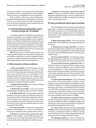 Diretrizes de Interpretação de Eletrocardiograma de Repouso Arq Bras Cardiol 
4 
volume 80, (suplemento II), 2003 
mas de auto-avaliação e a reciclagem anual são ferramentas 
que podem manter os colegas próximos das novidades e 
conservar acesa a curiosidade para um novo diagnóstico. 
Pode-se afirmar, enfim, que o eletrocardiograma é 
ferramenta fundamental para os especialistas nas decisões 
clínicas, pois, ainda que possa ter sido interpretado em 
serviços de eletrocardiografia, é parte integrante das dis-cussões 
clínicas e à beira do leito. 
I- Critérios Eletrocardiográficos para 
Caracterização das Arritimias 
As arritmias cardíacas são distúrbios ocasionados por 
alterações na formação e/ou condução do impulso elétrico 
através do tecido do miocárdio, podendo, assim, modificar a 
origem e/ou a difusão fisiológica do estimulo elétrico do 
coração, motivo pelo qual têm no eletrocardiograma o méto-do 
de escolha para seu estudo e diagnóstico. As alterações 
na velocidade da propagação do estimulo elétrico, isolada-mente, 
levando a bloqueios dos fascículos ou ramos, não 
são consideradas arritmias cardíacas. 
Obs: Para protocolos, textos científicos longos com 
várias repetições de palavras e fontes de procura para fra-ses 
de laudos completas em sistemas computadorizados, 
sugerimos as siglas colocadas entre parênteses após as 
denominações padrões utilizadas para diagnóstico. 
A. Ritmo sinusal e arritmias cardíacas 
1. Ritmo sinusal (RS) - É o ritmo fisiológico do cora-ção, 
que se origina no átrio direito alto, e, por isso, é visuali-zado 
no ECG de superfície pela presença de ondas P positi-vas 
nas derivações inferiores, com orientação vetorial 
média de 60 graus. Pode variar entre –30 e +90 graus, sendo 
monofásico em DII, com duração inferior a 110 ms e ampli-tude 
máxima de 3 mm. Podem ocorrer modificações em sua 
morfologia em função da freqüência cardíaca. 
2. Taquicardia sinusal (TS) - Esta situação é definida 
quando a FC for superior a 100 bpm. 
3. Bradicardia sinusal (BS) - Trata-se de situação 
definida quando a freqüência cardíaca for inferior a 50 bpm. 
4. Arritmia sinusal (AS) - Em tal situação, geralmente 
fisiológica, existe uma variação na freqüência do ritmo sinu-sal, 
que pode ser fásica (relacionada à respiração) e não fási-ca 
(sem relação com a respiração). O tônus do sistema 
nervoso autônomo tem grande importância na gênese des-sa 
arritmia. No idoso com coronariopatia, pode ser secundá-ria 
à isquemia miocárdica. 
5. Parada sinusal (PS) - Corresponde a uma pausa na 
atividade sinusal superior a 1,5 vezes o ciclo PP básico. 
Começa a ter importância clínica quando maior de 2,0 seg. 
6. Bloqueio sinoatrial do segundo grau tipo I 
(BSAI) - Nesta situação, o ciclo PP diminui progressiva-mente 
até ocorrer um bloqueio de saída e, com isso, ausên-cia 
de inscrição eletrocardiográfica de onda P no traçado. 
7. Bloqueio sinoatrial do segundo grau tipo II 
(BSAII) - Nesse caso, o ciclo PP é constante, ocorrendo um 
bloqueio de saída perissinusal e, com isso, ausência de ins-crição 
de onda P e um ciclo PP com valores de cerca de duas 
vezes o ciclo PP básico prévio. 
B. Outras arritmias de origem supraventricular 
São consideradas arritmias de origem supraventricular 
aquelas que se originam acima da junção entre o nó AV e o 
feixe de His, ou seja, átrio e nó AV. Será utilizada a identifica-ção 
do local de origem sempre que possível. Quando isso 
não for possível, será empregada a denominação genérica 
de supraventricular. 
8. Ritmo atrial ectópico (RAE) - Trata-se de ritmo de 
origem atrial em localização diversa da região anatômica do 
nó sinusal. 
9. Batimento(s) de escape atrial (BEA) - Este bati-mento( 
s) de origem atrial, origina(m)-se em região diversa 
do nó sinusal como conseqüente(s) à inibição temporária do 
nó sinusal; sendo gerado(s) para suprimir a ausência da ati-vidade 
sinusal. 
10. Extra-sístole atrial (EA) - Tal batimento ectópico 
de origem atrial, precoce, pode reciclar o ciclo PP basal. Usa-se 
a sigla EEAA para o plural e ESV para a supraventricular. 
11. Extra-sístole atrial não conduzida (EANC) - O 
batimento ectópico de origem atrial não consegue ser con-duzido 
ao ventrículo, não gerando, com isso, complexo QRS 
no eletrocardiograma. A não condução pode ser conse-qüência 
de precocidade acentuada e, dessa forma encontrar 
o sistema de condução intraventricular em período refra-tário, 
ou da presença de doença no sistema de condução 
His-Purkinje. 
12.Taquicardia atrial multifocal. - São consideradas 
duas formas: a) Ritmo atrial multifocal (RAM): o ritmo é 
originado em focos atriais múltiplos, com freqüência cardía-ca 
inferior a 100 bpm, visível eletrocardiograficamente pela 
presença de, pelo menos, 3 morfologias de ondas P. Os inter-valos 
PP e PR, freqüentemente, são variáveis, podendo 
ocorrer ondas P bloqueadas; b) Taquicardia atrial multifo-cal( 
TAM): apresenta as mesmas características do RAM, 
exceto que a freqüência atrial é superior a 100bpm. 
13. Taquicardia atrial focal sustentada (TAFS) - 
Apresenta ritmo atrial originado em região diversa do nó 
sinusal, com freqüência superior a 100 bpm e duração maior 
que 30 seg. É visível eletrocardiograficamente, pela presen-ça 
de P de morfologia distinta da P sinusal. 
14. Taquicardia atrial focal não sustentada 
(TAFNS) - Este ritmo atrial origina-se em região diversa do 
nó sinusal, com freqüência superior a 100 bpm e duração 
menor que 30 seg. É visível, eletrocardiograficamente, pela 
presença de P de morfologia distinta da P sinusal. 
15. Fibrilação atrial (FA) - Trata-se de ritmo secun-dário 
à ausência de atividade elétrica atrial organizada, visí- 
 