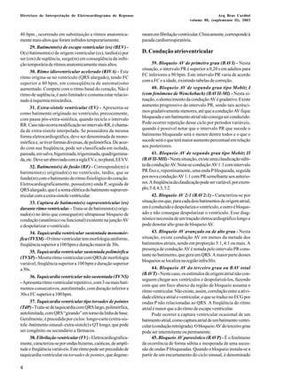 Diretrizes de Interpretação de Eletrocardiograma de Repouso Arq Bras Cardiol 
6 
volume 80, (suplemento II), 2003 
40 bpm., ocorrendo em substituição a ritmos anatomica-mente 
mais altos que foram inibidos temporariamente. 
29. Batimento(s) de escape ventricular (es) (BEV) - 
O(s) batimento(s) de origem ventricular (es), tardio(s) por 
ser (em) de suplência, surge(m) em conseqüência da inibi-ção 
temporária de ritmos anatomicamente mais altos. 
30. Ritmo idioventricular acelerado (RIVA) - Este 
ritmo origina-se no ventrículo (QRS alargado), tendo FC 
superior a 40 bpm, em conseqüência de automatismo 
aumentado. Compete com o ritmo basal do coração, Não é 
ritmo de suplência, é auto limitado e costuma estar relacio-nado 
à isquemia miocárdica. 
31. Extra-sístole ventricular (EV) - Apresenta-se 
como batimento originado no ventrículo, precocemente, 
com pausa pós-extra-sistólica, quando recicla o intervalo 
RR. Caso não ocorra modificação no intervalo RR, é chama-da 
de extra-sístole interpolada. Se possuidora da mesma 
forma eletrocardiográfica, deve ser denominada de mono-mórfica 
e, se tiver formas diversas, de polimórfica. De acor-do 
com sua freqüência, pode ser classificada em isolada, 
pareada, em salva, bigeminada, trigeminada, quadrigemina-da, 
etc. Deve ser abreviada com a sigla EV e, no plural, EEVV. 
32. Batimento(s) de fusão (BF) - Corresponde(m) a 
batimento(s) originado(s) no ventrículo, tardio, que se 
funde(m) com o batimento do ritmo fisiológico do coração. 
Eletrocardiograficamente, possui(em) onda P, seguida de 
QRS alargado, que é a soma elétrica do batimento supraven-tricular 
com a extra-sístole ventricular. 
33. Captura de batimento(s) supraventricular (es) 
durante ritmo ventricular. - Trata-se de batimento(s) origi-nado( 
s) no átrio que consegue(m) ultrapassar bloqueio de 
condução (anatômico ou funcional) existente na junção AV 
e despolarizar o ventrículo. 
34. Taquicardia ventricular sustentada monomór-fica 
(TVSM) - O ritmo ventricular tem morfologia uniforme, 
freqüência superior a 100 bpm e duração maior de 30s. 
35. Taquicardia ventricular sustentada polimórfica 
(TVSP) - Mostra ritmo ventricular com QRS de morfologia 
variável, freqüência superior a 100 bpm e duração superior 
a 30s. 
36. Taquicardia ventricular não sustentada (TVNS) 
- Apresenta ritmo ventricular repetitivo, com 3 ou mais bati-mentos 
consecutivos, autolimitado, com duração inferior a 
30s e FC superior a 100 bpm. 
37. Taquicardia ventricular tipo torsades de pointes 
(TdP) - Trata-se de taquicardia com QRS largo, polimórfica, 
autolimitada, com QRS “girando” em torno da linha de base. 
Geralmente, é precedida por ciclos: longo-curto (extra-sís-tole 
-batimento sinusal- extra-sístole) e QT longo, que pode 
ser congênito ou secundário a fármacos. 
38. Fibrilação ventricular (FV) - Eletrocardiografica-mente, 
caracteriza-se por ondas bizarras, caóticas, de ampli-tude 
e freqüência variáveis. Este ritmo pode ser precedido de 
taquicardia ventricular ou torsades de pointes, que degene-raram 
em fibrilação ventricular. Clinicamente, corresponde à 
parada cardiorrespiratória. 
D. Condução atrioventricular 
39. Bloqueio AV de primeiro grau (BAVI) - Nesta 
situação, o intervalo PR é superior a 0,20 s em adultos para 
FC inferiores a 90 bpm. Este intervalo PR varia de acordo 
com a FC e a idade, existindo tabelas de correção. 
40. Bloqueio AV de segundo grau tipo Mobitz I 
(com fenômeno de Wenckebach) (BAVII-MI) - Nesta si-tuação, 
o alentecimento da condução AV é gradativo. Existe 
aumento progressivo do intervalo PR, sendo tais acrésci-mos 
gradativamente menores, até que a condução AV fique 
bloqueada e um batimento atrial não consiga ser conduzido. 
Pode ocorrer repetição desse ciclo por períodos variáveis, 
quando é possível notar que o intervalo PR que sucede o 
batimento bloqueado será o menor dentre todos e o que o 
sucede será o que terá maior aumento percentual em relação 
aos posteriores. 
41. Bloqueio AV de segundo grau tipo Mobitz II 
(BAVII-MII) - Nesta situação, existe uma claudicação súbi-ta 
da condução AV. Nota-se condução AV 1:1 com intervalo 
PR fixo e, repentinamente, uma onda P bloqueada, seguida 
por nova condução AV 1:1 com PR semelhante aos anterio-res. 
A freqüência da claudicação pode ser variável, por exem-plo, 
5:4, 4:3, 3:2. 
42. Bloqueio AV 2:1 (BAV2:1) - Caracteriza-se por 
situação em que, para cada dois batimentos de origem atrial, 
um é conduzido e despolariza o ventrículo, e outro é bloque-ado 
e não consegue despolarizar o ventrículo. Esse diag-nóstico 
necessita de um traçado eletrocardiográfico longo e 
pode denotar alto grau de bloqueio AV. 
43. Bloqueio AV avançado ou de alto grau - Nesta 
situação, existe condução AV em menos da metade dos 
batimentos atriais, sendo em proporção 3:1, 4:1 ou mais. A 
presença de condução AV é notada pelo intervalo PR cons-tante 
no batimento, que gera um QRS. A maior parte desses 
bloqueios se localiza na região infra His. 
44. Bloqueio AV do terceiro grau ou BAV total 
(BAVT) - Neste caso, os estímulos de origem atrial não con-seguem 
chegar aos ventrículos e despolarizá-los, fazendo 
com que um foco abaixo da região de bloqueio assuma o 
ritmo ventricular. Não existe, assim, correlação entre a ativi-dade 
elétrica atrial e ventricular, o que se traduz no ECG por 
ondas P não relacionadas ao QRS. A freqüência do ritmo 
atrial é maior que a do ritmo de escape ventricular. 
Pode ocorrer a captura ventricular ocasional de um 
batimento atrial, como captura atrial de um batimento ventri-cular 
(condução retrógrada). O bloqueio AV do terceiro grau 
pode ser intermitente ou permanente. 
45. Bloqueio AV paroxístico (BAVP) - É o fenômeno 
da ocorrência de forma súbita e inesperada de uma suces-são 
de ondas P bloqueadas. Quando o bloqueio instala-se a 
partir de um encurtamento do ciclo sinusal, é denominado 
 