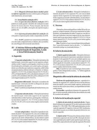 Arq Bras Cardiol 
volume 80, (suplemento II), 2003 
Diretrizes de Interpretação de Eletrocardiograma de Repouso 
9 
D.3.b. Bloqueios divisionais ântero-medial e póste-ro- 
inferior esquerdos:mesmos critérios para os bloqueios 
individualmente, em associação. 
D.4. Atraso final de condução (AFC) 
D.4.a A expressão atraso final de condução (AFC) 
poderá ser usada quando o distúrbio de condução no ramo 
direito for muito discreto. Nesta situação, não haverá 
desvio do eixo do QRS, alterações da repolarização e 
padrões rSr. 
D.4.b A presença de atrasos finais de condução à di-reita 
pode se expressar pelas ondas s empastadas em aVR. 
D.4.c. O AFC, quando tiver características definidas, 
eixo desviado e empastamentos evidentes, deve ser defini-do 
como bloqueio divisional do ramo direito. 
IV – Critérios Elétrocardiográficos para 
a Caracterização de Isquemia, Lesão 
e Área Elétricamente Inativa 
A. Isquemia 
1. Isquemia subepicárdica - Alterações (primárias) da 
repolarização ventricular sugestivas de isquemia subepi-cárdica 
(onda T negativa, pontiaguda e simétrica) na área 
(localizada pela correlação com as derivações correspon-dentes 
aos eletrodos que exploram a isquemia, subdividida 
em parede anterior, inferior e dorsal): a) Anterior: a1) ântero-septal 
(V1, V2, V3, V4); a2) ântero-lateral (V4, V5, V6, D1 e 
aVL); a3) lateral alta (D1 e aVL); a4) anterior extensa (V1 a V6 
e em D1 e aVL); b) Inferior: (D2, D3 e aVF); c) Dorsal: (V7 e V8 
com imagem recíproca em V1, V2 e V3). 
Diagnóstico diferencial - Alterações secundárias da 
repolarização ventricular em SVE ou bloqueios de ramos 
(aspecto assimétrico da onda T). 
Onda T cerebral (acompanhada de bradiarritmias e/ou 
BAV). 
2. Isquemia subendocárdica - Alterações (primárias) 
da repolarização ventricular sugestivas de isquemia 
subendocárdica (onda T positiva, pontiaguda e simétrica), 
na área ântero-septal (V1, V2, V3 eV4) ou ântero-lateral 
(V4, V5, V6, D1 e aVL) ou em outras regiões anteriormente 
citadas. 
B. Lesão 
1. Lesão subepicárdica - Alterações (supradesnivela-mento 
do ponto J e do segmento ST, com convexidade supe-rior 
deste segmento nas derivações que exploram a lesão) 
sugestivas de lesão subepicárdica, na área ântero-septal 
(V1, V2, V3 e V4) ou ântero-lateral (V4, V5, V6, D1 e aVL) ou 
em outras regiões anteriormente citadas. 
2. Lesão subendocárdica - Alterações (infradesnive-lamento 
do ponto J e do segmento ST, com concavidade 
superior deste segmento nas derivações que exploram a 
lesão) sugestivas de lesão subendocárdica, na área ântero-septal 
(V1,V2,V3 e V4) ou ântero-lateral (V4, V5, V6, D1 e 
aVL) ou em outras regiões anteriormente citadas. 
C. Necrose 
Alterações eletrocardiográficas (ondas QS ou Qr, su-gestivas, 
respectivamente, de necrose transmural ou sube-picárdica, 
acompanhadas de ondas T negativas, nas deriva-ções 
que exploram a necrose) sugestivas de zona eletrica-mente 
inativa nas áreas ântero-septal (V1,V2,V3 e V4) ou 
ântero-lateral (V4, V5, V6, D1 e aVL) ou em outras regiões 
anteriormente citadas. 
Obs.: É preferível usar a terminologia eletrocardiográ-fica 
“zona eletricamente inativa da área...” a “infarto do 
miocárdio (antigo ou cicatrizado) da área...”. 
D. Infarto do miocárdio 
1. Infarto agudo do miocárdio - Alterações eletrocar-diográficas 
(presença de importante supradesnivelamento 
do ponto J e do segmento ST, com convexidade superior, nas 
derivações que exploram a área do infarto) sugestivas de 
infarto agudo do miocárdio, na área ântero-septal (V1, V2, 
V3, e V4) ou ântero-lateral (V4, V5, V6, D1 e aVL) ou em 
outras regiões anteriormente citadas. 
Obs.: É preferível usar a terminologia eletrocardio-gráfica 
“lesão subepicárdica na área...” a “infarto agudo do 
miocárdio na área...”. 
Diagnóstico diferencial do infarto do miocárdio 
Síndrome da repolarização precoce - supradesnive-lamento 
do segmento ST, a partir do início da fase descen-dente 
da onda R, com concavidade superior, preferencial-mente 
nas derivações precordiais, acompanhadas de bradi-cardia 
sinusal. 
Pericardite: supradesnivelamento do segmento ST, 
que se inicia na porção média da fase descendente da onda 
R (e ausência da onda Q). 
E. Infartos de localização especial 
1. Infarto do miocárdio de ventrículo direito - Supra-desnivelamento 
do segmento ST em derivações precordiais 
direitas (V1, V3R, V4R, V5R e V6R), particularmente com ele-vação 
do segmento ST superior a 1mm em V4R. Geralmente, 
este infarto associa-se ao infarto da parede inferior do ven-trículo 
esquerdo. 
2. Infarto atrial - Presença de arritmias atriais e desni-velamentos 
superiores do intervalo PR. Alteração do inter-valo 
englobado pela onda P e pela repolarização atrial (seg-mento 
Pta), especialmente elevação do segmento Pta maior 
 
