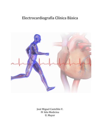  
Electrocardiografía	
  Clínica	
  Básica	
  	
  
	
  
	
  
	
  
	
  
	
  
	
  
	
  
	
  
	
  
José	
  Miguel	
  Castellón	
  V.	
  	
  
IV	
  Año	
  Medicina	
  
U.	
  Mayor	
  
 