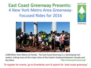 East Coast Greenway Presents:
4 New York Metro Area Greenway-
Focused Rides for 2016
http://www.greenway.org/
2,900 Miles from Maine to Florida. The East Coast Greenway is a developing trail
system, linking many of the major cities of the Eastern Seaboard between Canada and
Key West.
To register for events, go to Eventbrite.com & search for “east coast greenway”
 