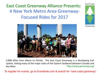 East Coast Greenway Alliance Presents:
4 New York Metro Area Greenway-
Focused Rides for 2017
http://www.greenway.org/
2,900 Miles from Maine to Florida. The East Coast Greenway is a developing trail
system, linking many of the major cities of the Eastern Seaboard between Canada and
Key West.
To register for events, go to Eventbrite.com & search for “east coast greenway”
 