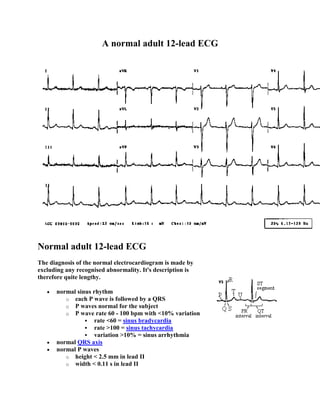 A normal adult 12-lead ECG




Normal adult 12-lead ECG
The diagnosis of the normal electrocardiogram is made by
excluding any recognised abnormality. It's description is
therefore quite lengthy.

      normal sinus rhythm
         o each P wave is followed by a QRS
         o P waves normal for the subject
         o P wave rate 60 - 100 bpm with <10% variation
                 rate <60 = sinus bradycardia
                 rate >100 = sinus tachycardia
                 variation >10% = sinus arrhythmia
      normal QRS axis
      normal P waves
         o height < 2.5 mm in lead II
         o width < 0.11 s in lead II
 