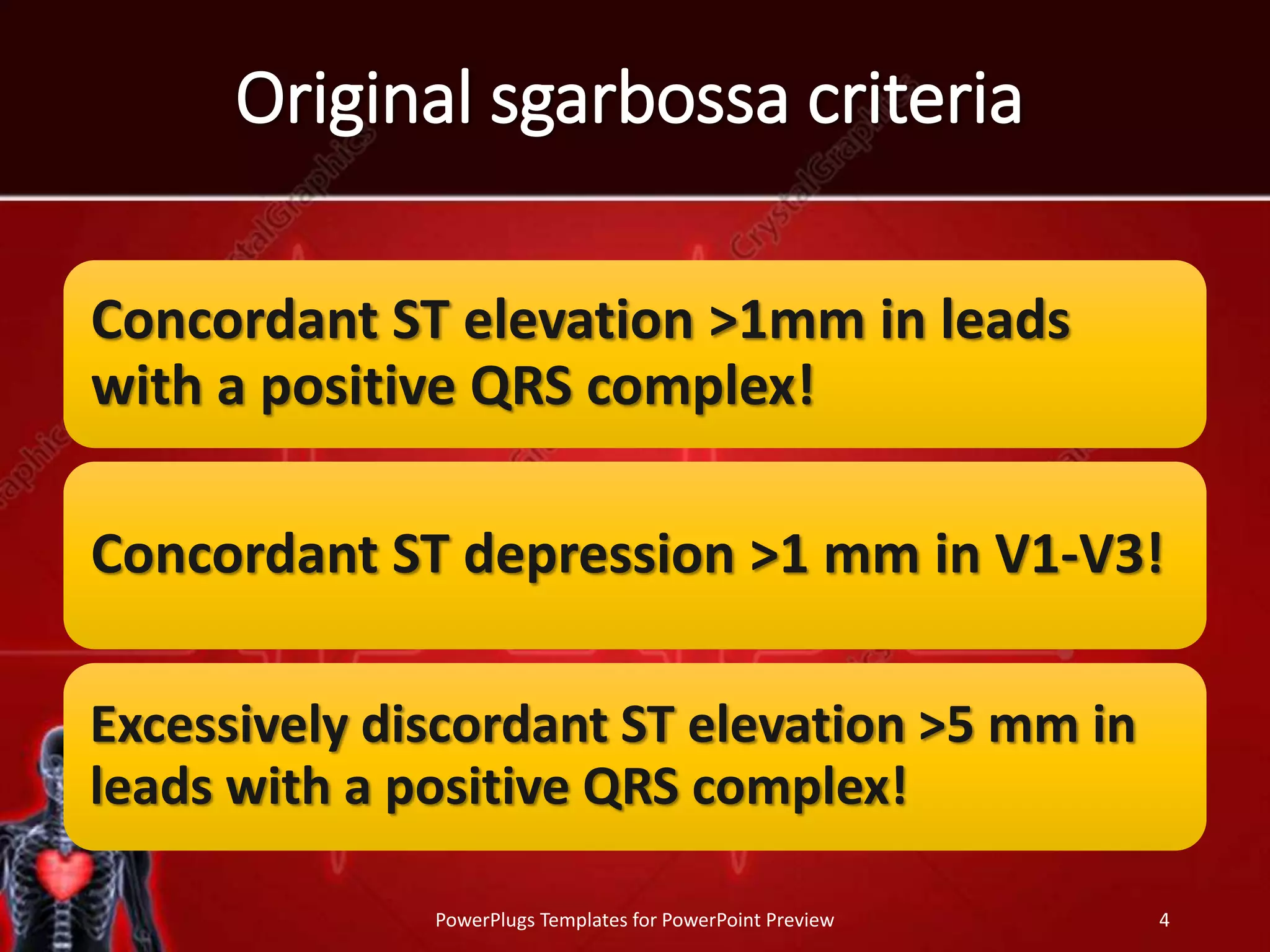 Original sgarbossa criteria
Concordant ST elevation >1mm in leads
with a positive QRS complex!
Concordant ST depression >1 mm in V1-V3!
Excessively discordant ST elevation >5 mm in
leads with a positive QRS complex!
PowerPlugs Templates for PowerPoint Preview 4
 