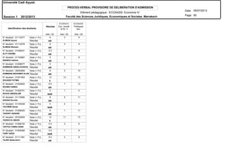PROCES-VERBAL PROVISOIRE DE DELIBERATION D'ADMISSION
N° étudiant : 01112077
N° étudiant : 01112576
N° étudiant : 01006431
N° étudiant : 01103687
N° étudiant : 01008577
N° étudiant : 09293806
N° étudiant : 01001563
N° étudiant : 01004825
N° étudiant : 01000751
N° étudiant : 01115590
N° étudiant : 01100328
N° étudiant : 01006025
N° étudiant : 97033835
N° étudiant : 01006720
N° étudiant : 01005066
N° étudiant : 01111391
SLIMANI Ayoub
SLIMANI Btissam
SLITI HAKIMA
SNANOU Hakima
SOMMANE ABDELOUADOU
SOMMANE MOHAMED ELARB
SOUASSI FATIMA
SOUBKI HAMZA
SOUHA ABDESLAM
SOUIAH Em-elid
TACHBIBI Sanaa
TADDIST ADNANE
TADGHI EL MAHDI
TAFFOU-TABNA SANA
TAIBY AZIZA
TAJER Abderrahim
Résultat
Résultat
Résultat
Résultat
Résultat
Résultat
Résultat
Résultat
Résultat
Résultat
Résultat
Résultat
Résultat
Résultat
Résultat
Résultat
Note (+ PJ)
Note (+ PJ)
Note (+ PJ)
Note (+ PJ)
Note (+ PJ)
Note (+ PJ)
Note (+ PJ)
Note (+ PJ)
Note (+ PJ)
Note (+ PJ)
Note (+ PJ)
Note (+ PJ)
Note (+ PJ)
Note (+ PJ)
Note (+ PJ)
Note (+ PJ)
Identification des étudiants
AR
AR
AR
AR
AR
AR
V
AR
NAR
AR
NAR
AR
V
AR
NAR
AR
Résultat Eco. monét.
et fin. II
Politiques
éco.
ECGS4210 ECGS4220
Ado / 20 Ado / 20 Ado / 20
Université Cadi Ayyad.
Date:
Page:
05/07/2013
Session 1 2012/2013
65
Elément pédagogique : ECGS4200 Economie IV
Faculté des Sciences Juridiques, Economiques et Sociales. Marrakech
6 3 9
6 3 9
5.5 2 9
5 2 8
5 3 7
6 2 10
13 13 13
9.5 7 12
3 1 5
8 5 11
0 0 0
6 1 11
12 11 13
5.5 3 8
4.5 1 8
5.5 2 9
 