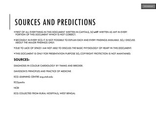SOURCES AND PREDICTIONS
FIRST OF ALL EVERYTHING IN THIS DOCUMENT WRITTEN IN CAPITALS, SO aVF WRITTEN AS AVF IN EVERY
PORTION OF THIS DOCUMENT WHICH IS NOT COREECT.
SECONDLY IN EVERY ECG IT IS NOT POSSIBLE TO EXPLAN EACH AND EVERY FINDINGS AVAILABLE. SO, I DISCUSS
ABOUT THE MAJOR FINDINGS ONLY.
DUE TO LACK OF SPACE I AM NOT ABLE TO DISCUSS THE BASIC PHYSIOLOGY OF HEART IN THIS DOCUMENT.
THIS DOCUMENT IS ONLY FOR PRESENTATION PURPOSE SO, COPYRIGHT PROTECTION IS NOT MAINTAINED.
SOURCES-
DIAGNOSIS IN COLOUR CARDIOLOGY BY TIMMIS AND BRECKER.
DAVIDSON’S PRINCIPLES AND PRACTICE OF MEDICINE
ECG LEARNING CENTRE ecg.utah.edu
ECGpedia
NCBI
ECG COLLECTED FROM RURAL HOSPITALS, WEST BENGAL
ECG MADE EASY
 