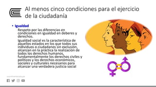 Al menos cinco condiciones para el ejercicio
de la ciudadanía
• Igualdad
Respeto por las diferencias en
condiciones en igualdad en deberes y
derechos.
Igualdad social es la característica de
aquellos estados en los que todos sus
individuos o ciudadanos sin exclusión,
alcanzan en la práctica la realización de
todos los derechos humanos,
fundamentalmente los derechos civiles y
políticos y los derechos económicos,
sociales y culturales necesarios para
alcanzar una verdadera justicia social
 