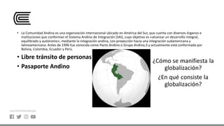 • La Comunidad Andina es una organización internacional ubicado en América del Sur, que cuenta con diversos órganos e
instituciones que conforman el Sistema Andino de Integración (SAI), cuyo objetivo es «alcanzar un desarrollo integral,
equilibrado y autónomo», mediante la integración andina, con proyección hacia una integración sudamericana y
latinoamericana. Antes de 1996 fue conocida como Pacto Andino o Grupo Andino,3​ y actualmente está conformada por
Bolivia, Colombia, Ecuador y Perú.
• Libre tránsito de personas
• Pasaporte Andino
 