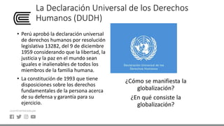 La Declaración Universal de los Derechos
Humanos (DUDH)
• Perú aprobó la declaración universal
de derechos humanos por resolución
legislativa 13282, del 9 de diciembre
1959 considerando que la libertad, la
justicia y la paz en el mundo sean
iguales e inalienables de todos los
miembros de la familia humana.
• La constitución de 1993 que tiene
disposiciones sobre los derechos
fundamentales de la persona acerca
de su defensa y garantía para su
ejercicio.
 