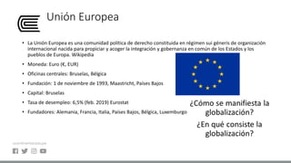 Unión Europea
• La Unión Europea es una comunidad política de derecho constituida en régimen sui géneris de organización
internacional nacida para propiciar y acoger la integración y gobernanza en común de los Estados y los
pueblos de Europa. Wikipedia
• Moneda: Euro (€, EUR)​
• Oficinas centrales: Bruselas, Bélgica
• Fundación: 1 de noviembre de 1993, Maastricht, Países Bajos
• Capital: Bruselas
• Tasa de desempleo: 6,5% (feb. 2019) Eurostat
• Fundadores: Alemania, Francia, Italia, Países Bajos, Bélgica, Luxemburgo
 