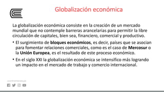 Globalización económica
La globalización económica consiste en la creación de un mercado
mundial que no contemple barreras arancelarias para permitir la libre
circulación de capitales, bien sea, financiero, comercial y productivo.
• El surgimiento de bloques económicos, es decir, países que se asocian
para fomentar relaciones comerciales, como es el caso de Mercosur o
la Unión Europea, es el resultado de este proceso económico.
• En el siglo XXI la globalización económica se intensifico más logrando
un impacto en el mercado de trabajo y comercio internacional.
 