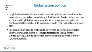 Globalización política
• La globalización ha fomentado la creación y desarrollo de diferentes
mecanismos para dar respuesta y solución a sin fin de problemas que
se han vuelto globales y que nos afecta a todos, por ejemplo, el
cambio climático, índices de pobreza, uso de recursos naturales, entre
otros.
• Por ello, se han creado instituciones y organizaciones de carácter
internacional, por ejemplo, la Organización de las Naciones
Unidas (ONU), a fin de enfrentar dichos problemas y dar la mejor
solución posible.
 