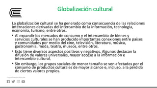 Globalización cultural
La globalización cultural se ha generado como consecuencia de las relaciones
internaciones derivadas del intercambio de la información, tecnología,
economía, turismo, entre otros.
• Al expandir los mercados de consumo y el intercambio de bienes y
servicios culturales se han producido importantes conexiones entre países
y comunidades por medio del cine, televisión, literatura, música,
gastronomía, moda, teatro, museos, entre otros.
• Esto tiene diversos aspectos positivos y negativos. Algunos destacan la
difusión de valores universales, mayor acceso a la información e
intercambio cultural.
• Sin embargo, los grupos sociales de menor tamaño se ven afectados por el
consumo de productos culturales de mayor alcance e, incluso, a la pérdida
de ciertos valores propios.
 