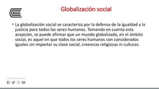 Globalización social
• La globalización social se caracteriza por la defensa de la igualdad y la
justicia para todos los seres humanos. Tomando en cuenta esta
acepción, se puede afirmar que un mundo globalizado, en el ámbito
social, es aquel en que todos los seres humanos son considerados
iguales sin importar su clase social, creencias religiosas ni culturas.
 