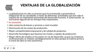 VENTAJAS DE LA GLOBALIZACIÓN
• La globalización ha sido un proceso que ha incentivado y promovido la
integración de las sociedades a través de diferentes actividades que han sido el
impulso de un importante porcentaje del desarrollo humano. A continuación, se
mencionan algunas de las ventajas más importantes.
• En economía
• Libre comercio de bienes y servicios a nivel mundial.
• Disminución de los costos de producción.
• Mayor competitividad empresarial y de calidad de productos.
• Desarrollo tecnológico que favorece los niveles y rapidez de producción.
• Mayor oferta de empleo en los países en vía de desarrollo, ya que las empresas
multinacionales se instalan estratégicamente en ellos porque la materia prima y
la mano de obra es más económica..
 