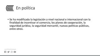 En política
• Se ha modificado la legislación a nivel nacional e internacional con la
finalidad de incentivar el comercio, los planes de cooperación, la
seguridad jurídica, la seguridad mercantil, nuevas políticas públicas,
entre otros.
 