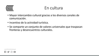 En cultura
• Mayor intercambio cultural gracias a los diversos canales de
comunicación.
• Incentivo de la actividad turística.
• Se comparte un conjunto de valores universales que traspasan
fronteras y desencuentros culturales.
 