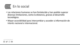 En lo social
• Las relaciones humanas se han fortalecido y han podido superar
diversas limitaciones, como la distancia, gracias al desarrollo
tecnológico.
• Mayor accesibilidad para intercambiar y acceder a información de
interés nacional e internacional.
 