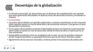 Desventajas de la globalización
• En términos generales, las desventajas que se destacan de la globalización son aquellas
que están generando dificultades en diversas áreas del desarrollo humano y limitando su
impulso.
• En economía
• Los países desarrollados con grandes potenciales y alcances económicos se han impuesto
sobre aquellos países en vías de desarrollo y de economías menores. Esto genera un gran
desequilibrio económico.
• En los países desarrollados aumenta el desempleo porque las empresas multinacionales
abren sedes en países en vías de desarrollo, donde la mano de obra y materia prima es
más económica.
• Desigualdad económica entre los ciudadanos de un país, ya que las grandes empresas
tienen mayores beneficios y capacidad financiera que las de menor tamaño y poder.
• Agotamiento de los recursos naturales y materia prima en los procesos de producción.
 
