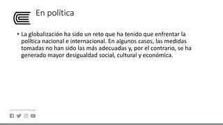 En política
• La globalización ha sido un reto que ha tenido que enfrentar la
política nacional e internacional. En algunos casos, las medidas
tomadas no han sido las más adecuadas y, por el contrario, se ha
generado mayor desigualdad social, cultural y económica.
 