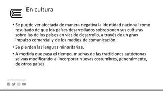 En cultura
• Se puede ver afectada de manera negativa la identidad nacional como
resultado de que los países desarrollados sobreponen sus culturas
sobre las de los países en vías de desarrollo, a través de un gran
impulso comercial y de los medios de comunicación.
• Se pierden las lenguas minoritarias.
• A medida que pasa el tiempo, muchas de las tradiciones autóctonas
se van modificando al incorporar nuevas costumbres, generalmente,
de otros países.
 