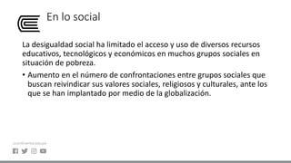 En lo social
La desigualdad social ha limitado el acceso y uso de diversos recursos
educativos, tecnológicos y económicos en muchos grupos sociales en
situación de pobreza.
• Aumento en el número de confrontaciones entre grupos sociales que
buscan reivindicar sus valores sociales, religiosos y culturales, ante los
que se han implantado por medio de la globalización.
 