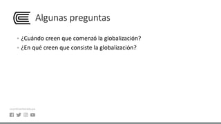 Algunas preguntas
 ¿Cuándo creen que comenzó la globalización?
 ¿En qué creen que consiste la globalización?
 