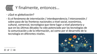 Y finalmente, entonces…
 ¿Qué es globalización?
 Es el fenómeno de interrelación / interdependencia / interconexión /
sobre paso de las fronteras nacionales a nivel social, económico,
cultural, comercial, tecnológico que tiene lugar a nivel planetario y
que en las últimas décadas ha sido potenciado por las tecnologías de
la comunicación y de la información, así como por el desarrollo de la
tecnología en diferentes niveles.
 