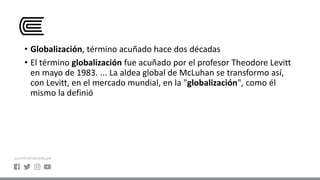 • Globalización, término acuñado hace dos décadas
• El término globalización fue acuñado por el profesor Theodore Levitt
en mayo de 1983. ... La aldea global de McLuhan se transformo así,
con Levitt, en el mercado mundial, en la "globalización", como él
mismo la definió
 
