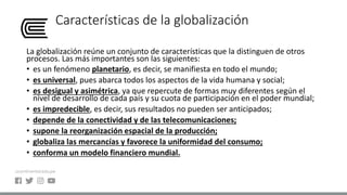 Características de la globalización
La globalización reúne un conjunto de características que la distinguen de otros
procesos. Las más importantes son las siguientes:
• es un fenómeno planetario, es decir, se manifiesta en todo el mundo;
• es universal, pues abarca todos los aspectos de la vida humana y social;
• es desigual y asimétrica, ya que repercute de formas muy diferentes según el
nivel de desarrollo de cada país y su cuota de participación en el poder mundial;
• es impredecible, es decir, sus resultados no pueden ser anticipados;
• depende de la conectividad y de las telecomunicaciones;
• supone la reorganización espacial de la producción;
• globaliza las mercancías y favorece la uniformidad del consumo;
• conforma un modelo financiero mundial.
 