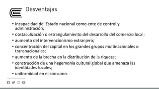 Desventajas
• Incapacidad del Estado nacional como ente de control y
administración;
• obstaculización o estrangulamiento del desarrollo del comercio local;
• aumento del intervencionismo extranjero;
• concentración del capital en los grandes grupos multinacionales o
transnacionales;
• aumento de la brecha en la distribución de la riqueza;
• construcción de una hegemonía cultural global que amenaza las
identidades locales;
• uniformidad en el consumo.
 