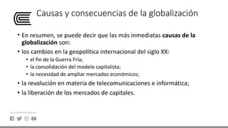 Causas y consecuencias de la globalización
• En resumen, se puede decir que las más inmediatas causas de la
globalización son:
• los cambios en la geopolítica internacional del siglo XX:
• el fin de la Guerra Fría;
• la consolidación del modelo capitalista;
• la necesidad de ampliar mercados económicos;
• la revolución en materia de telecomunicaciones e informática;
• la liberación de los mercados de capitales.
 
